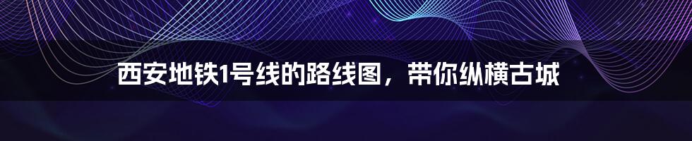 西安地铁1号线的路线图,带你纵横古城