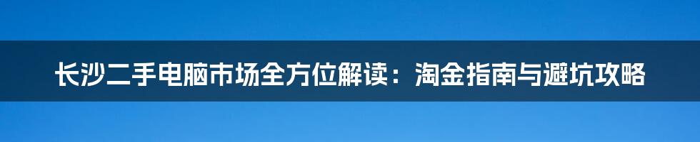 长沙二手电脑市场全方位解读:淘金指南与避坑攻略