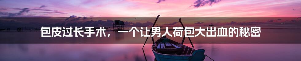 包皮过长手术,一个让男人荷包大出血的秘密