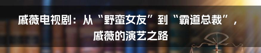 戚薇电视剧:从“野蛮女友”到“霸道总裁”,戚薇的演艺之路