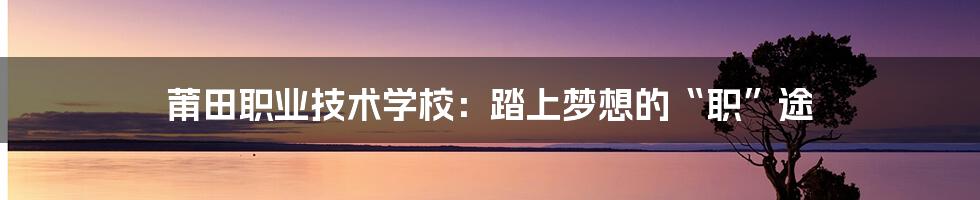 莆田职业技术学校:踏上梦想的“职”途