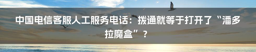 中国电信客服人工服务电话:拨通就等于打开了“潘多拉魔盒”?