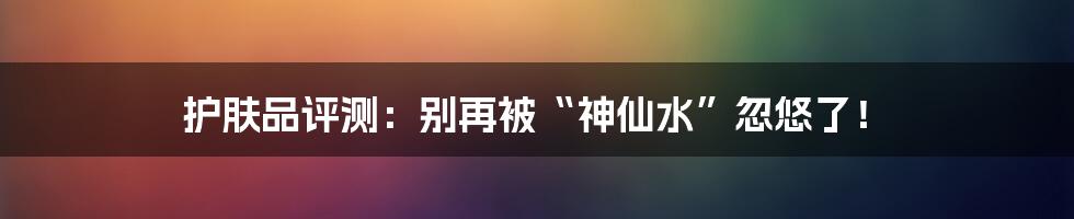 护肤品评测:别再被“神仙水”忽悠了!