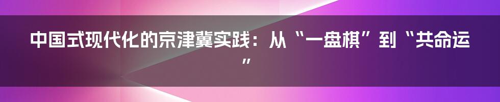中国式现代化的京津冀实践:从“一盘棋”到“共命运”