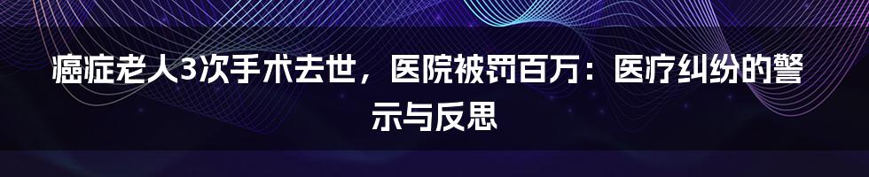 癌症老人3次手术去世,医院被罚百万:医疗纠纷的警示与反思