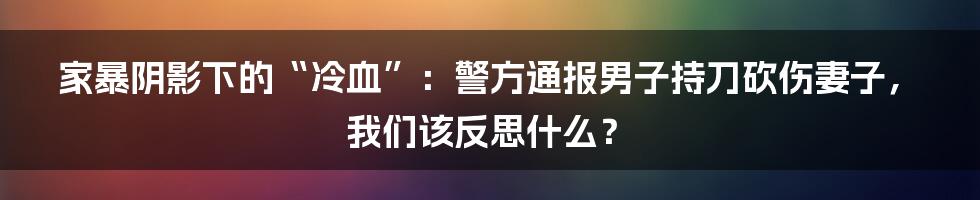 家暴阴影下的“冷血”:警方通报男子持刀砍伤妻子,我们该反思什么?