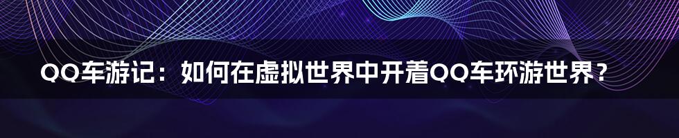 QQ车游记：如何在虚拟世界中开着QQ车环游世界？