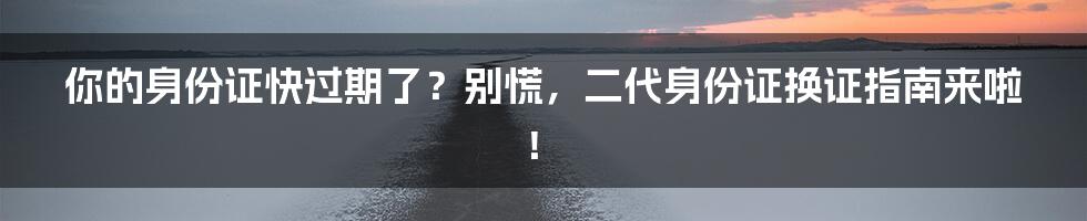 你的身份证快过期了？别慌，二代身份证换证指南来啦！