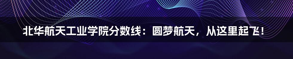 北华航天工业学院分数线：圆梦航天，从这里起飞！