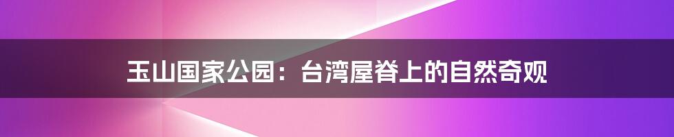 玉山国家公园:台湾屋脊上的自然奇观