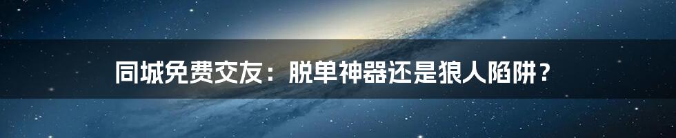 同城免费交友:脱单神器还是狼人陷阱?