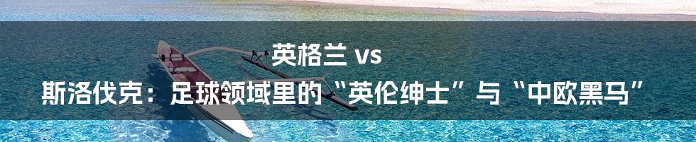 英格兰 vs 斯洛伐克：足球领域里的“英伦绅士”与“中欧黑马”