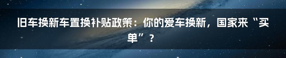 旧车换新车置换补贴政策：你的爱车换新，国家来“买单”？