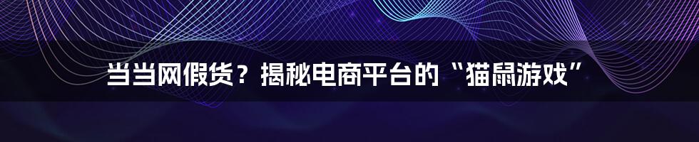 当当网假货?揭秘电商平台的“猫鼠游戏”