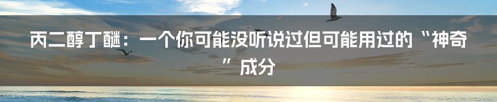 丙二醇丁醚：一个你可能没听说过但可能用过的“神奇”成分