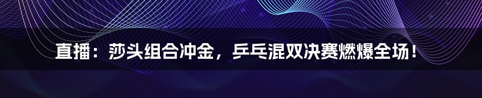 直播：莎头组合冲金，乒乓混双决赛燃爆全场！