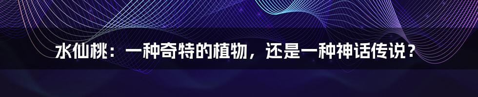 水仙桃:一种奇特的植物,还是一种神话传说?