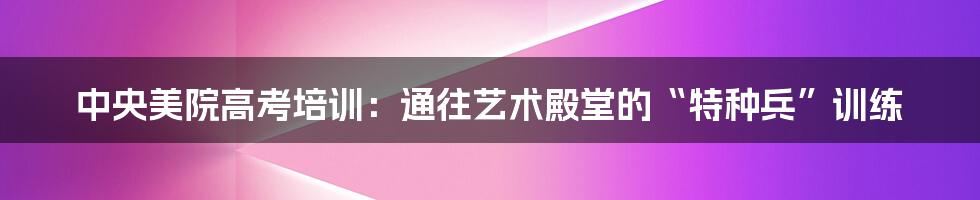 中央美院高考培训：通往艺术殿堂的“特种兵”训练