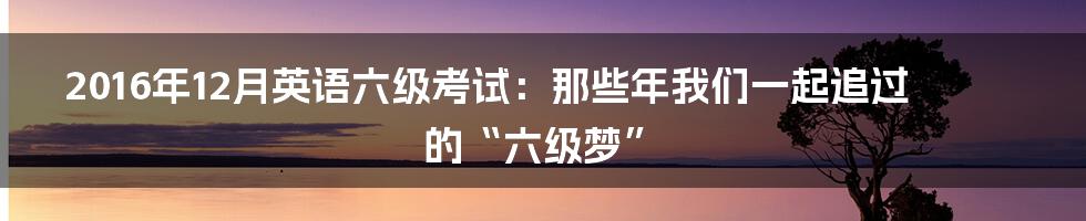 2016年12月英语六级考试：那些年我们一起追过的“六级梦”