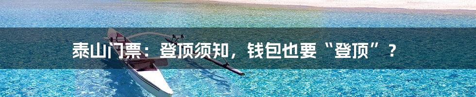 泰山门票:登顶须知,钱包也要“登顶”?