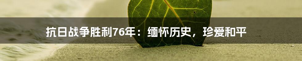 抗日战争胜利76年:缅怀历史,珍爱和平