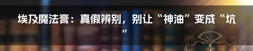 埃及魔法膏：真假辨别，别让“神油”变成“坑”