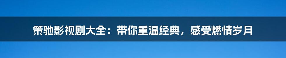 策驰影视剧大全：带你重温经典，感受燃情岁月