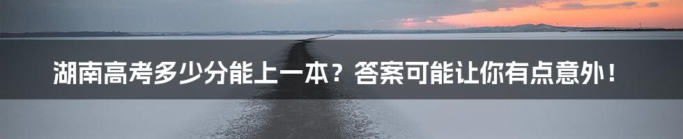 湖南高考多少分能上一本?答案可能让你有点意外!