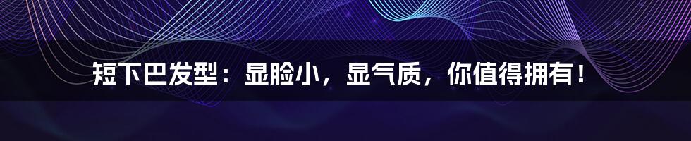 短下巴发型:显脸小,显气质,你值得拥有!