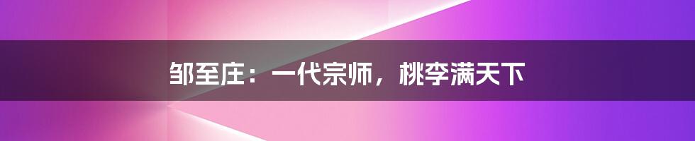 邹至庄：一代宗师，桃李满天下