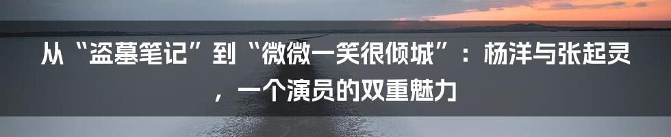从“盗墓笔记”到“微微一笑很倾城”：杨洋与张起灵，一个演员的双重魅力