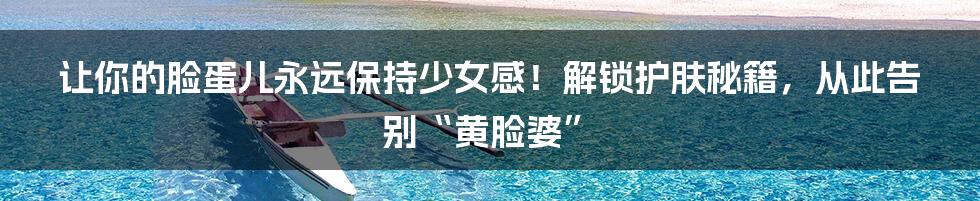 让你的脸蛋儿永远保持少女感!解锁护肤秘籍,从此告别“黄脸婆”