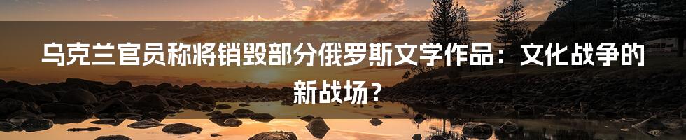 乌克兰官员称将销毁部分俄罗斯文学作品：文化战争的新战场？