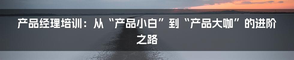 产品经理培训：从“产品小白”到“产品大咖”的进阶之路