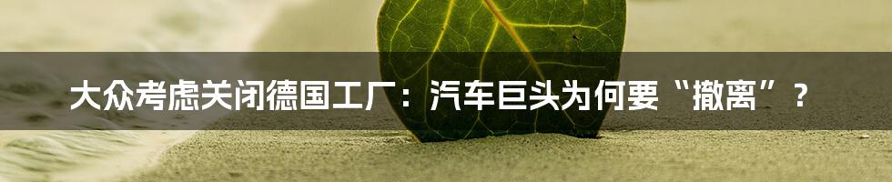大众考虑关闭德国工厂:汽车巨头为何要“撤离”?