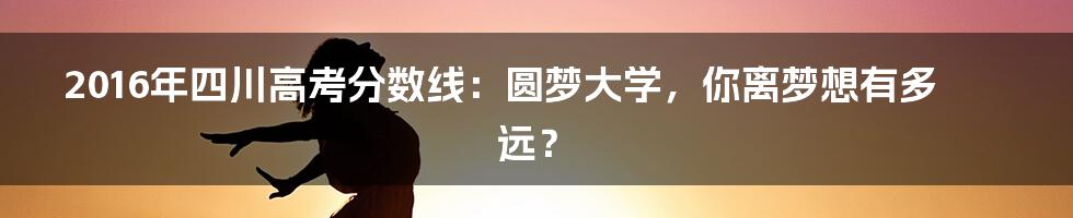 2016年四川高考分数线：圆梦大学，你离梦想有多远？