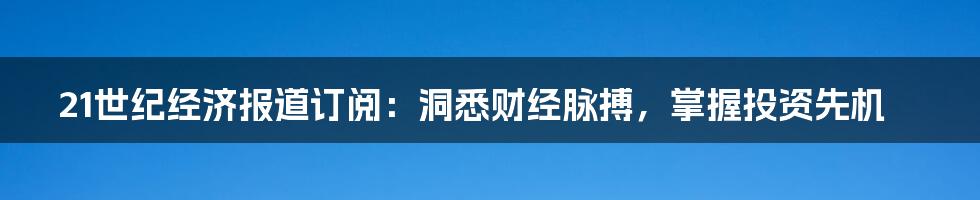 21世纪经济报道订阅:洞悉财经脉搏,掌握投资先机