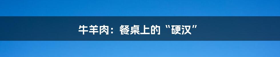牛羊肉:餐桌上的“硬汉”