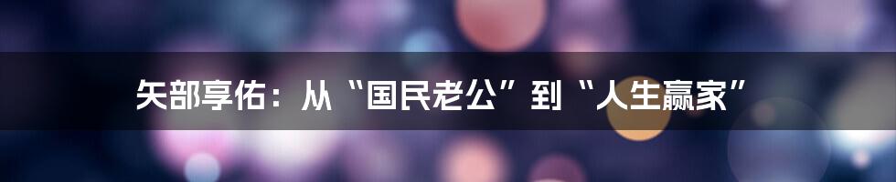 矢部享佑：从“国民老公”到“人生赢家”