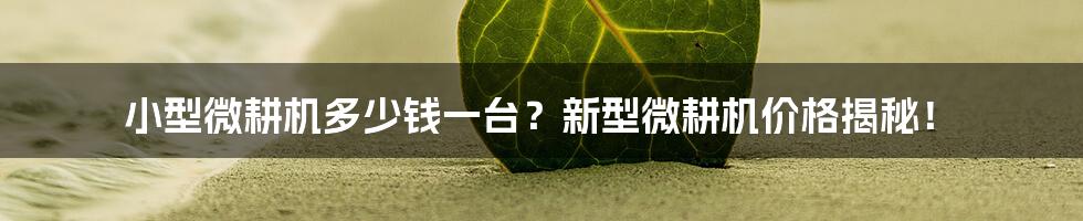 小型微耕机多少钱一台？新型微耕机价格揭秘！