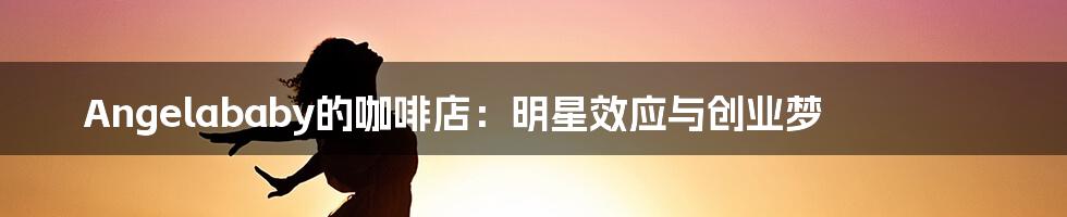 Angelababy的咖啡店：明星效应与创业梦