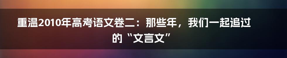 重温2010年高考语文卷二:那些年,我们一起追过的“文言文”