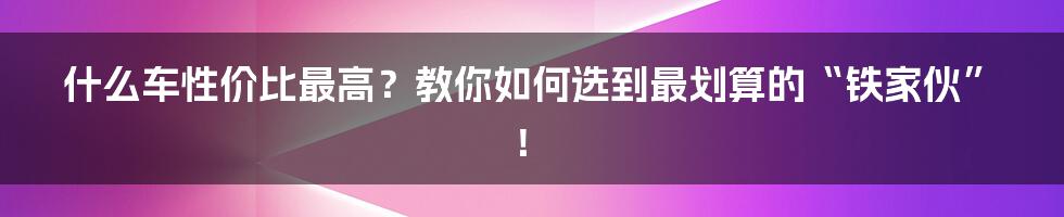 什么车性价比最高？教你如何选到最划算的“铁家伙”！