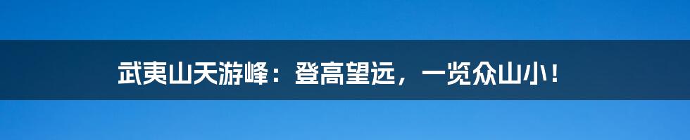 武夷山天游峰:登高望远,一览众山小!