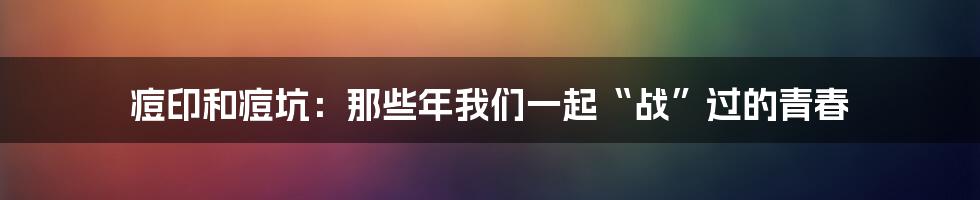 痘印和痘坑：那些年我们一起“战”过的青春