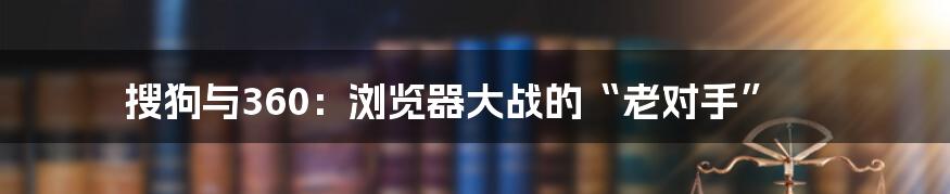 搜狗与360:浏览器大战的“老对手”
