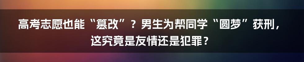 高考志愿也能“篡改”？男生为帮同学“圆梦”获刑，这究竟是友情还是犯罪？