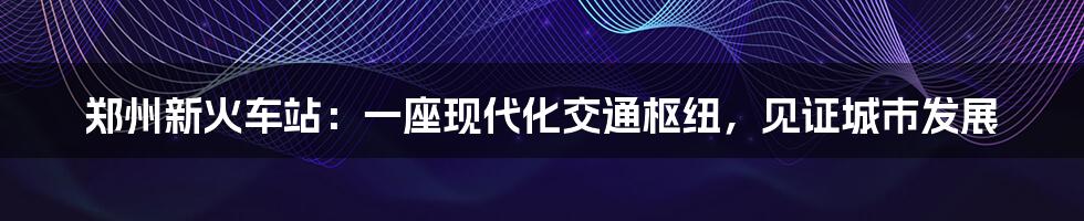 郑州新火车站:一座现代化交通枢纽,见证城市发展