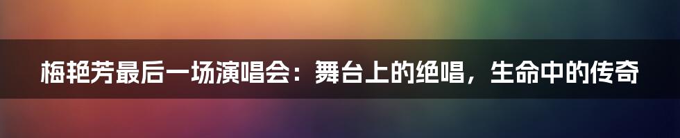 梅艳芳最后一场演唱会：舞台上的绝唱，生命中的传奇