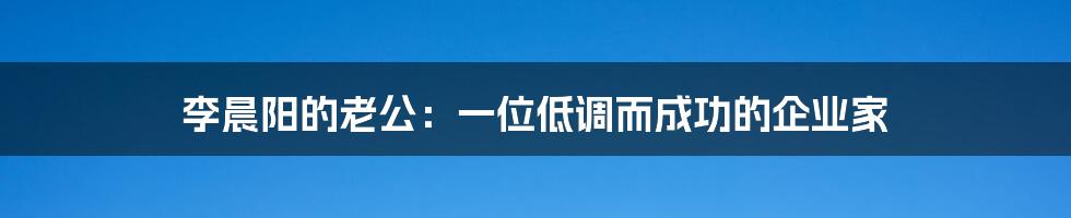 李晨阳的老公:一位低调而成功的企业家